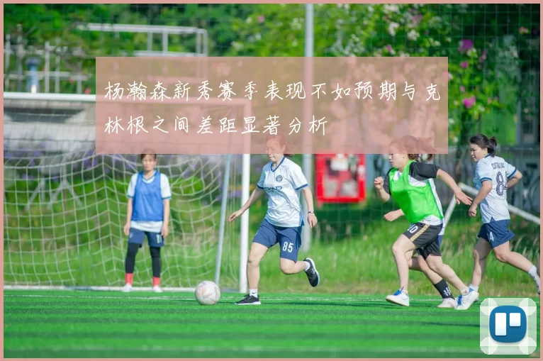 杨瀚森新秀赛季表现不如预期与克林根之间差距显著分析