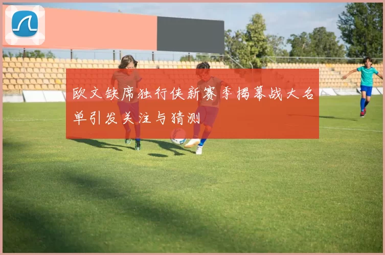 欧文缺席独行侠新赛季揭幕战大名单引发关注与猜测